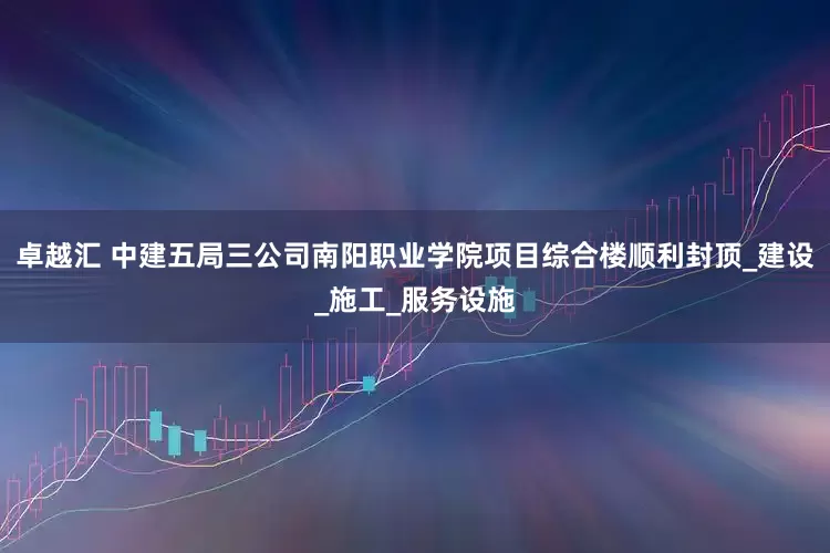 卓越汇 中建五局三公司南阳职业学院项目综合楼顺利封顶_建设_施工_服务设施