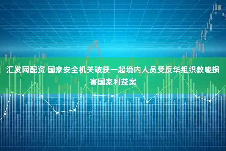 汇发网配资 国家安全机关破获一起境内人员受反华组织教唆损害国家利益案