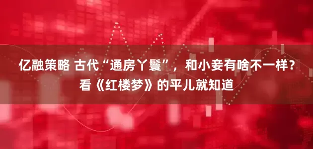 亿融策略 古代“通房丫鬟”，和小妾有啥不一样？看《红楼梦》的平儿就知道