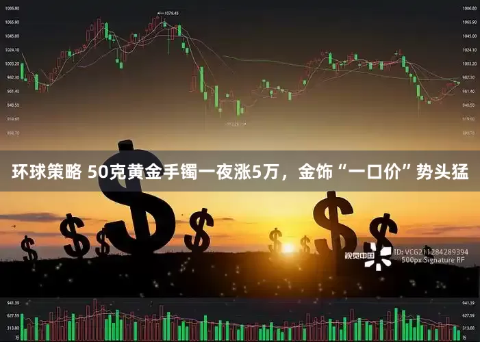 环球策略 50克黄金手镯一夜涨5万，金饰“一口价”势头猛