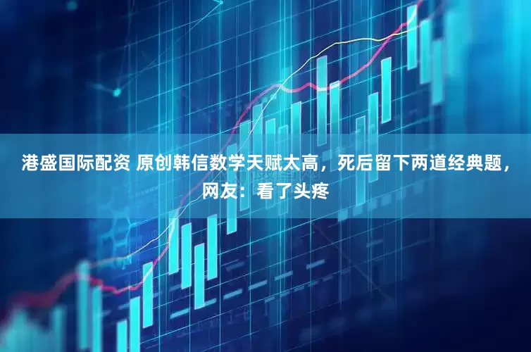 港盛国际配资 原创韩信数学天赋太高，死后留下两道经典题，网友：看了头疼