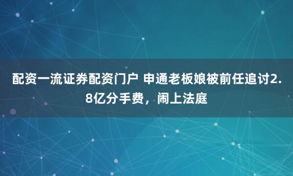 配资一流证券配资门户 申通老板娘被前任追讨2.8亿分手费，闹上法庭