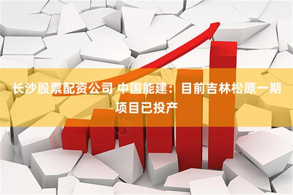 长沙股票配资公司 中国能建：目前吉林松原一期项目已投产
