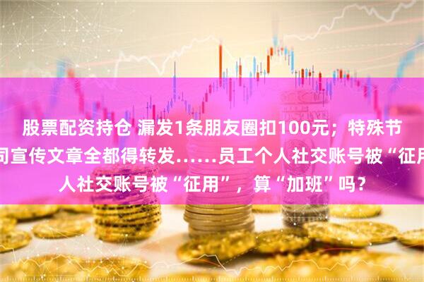 股票配资持仓 漏发1条朋友圈扣100元；特殊节点的营销海报、公司宣传文章全都得转发……员工个人社交账号被“征用”，算“加班”吗？