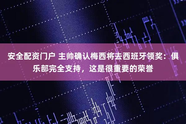 安全配资门户 主帅确认梅西将去西班牙领奖：俱乐部完全支持，这是很重要的荣誉